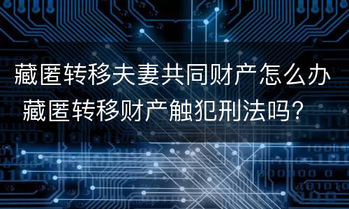 藏匿转移夫妻共同财产怎么办 藏匿转移财产触犯刑法吗?