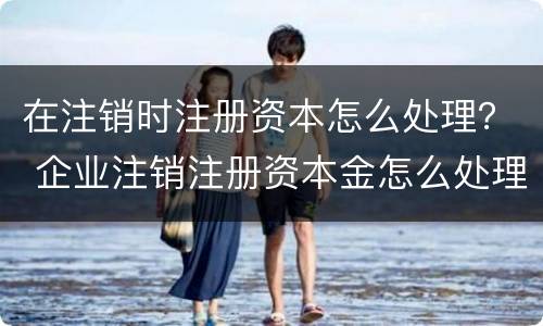 在注销时注册资本怎么处理？ 企业注销注册资本金怎么处理