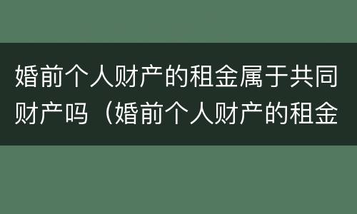 婚前个人财产的租金属于共同财产吗（婚前个人财产的租金属于共同财产吗怎么算）
