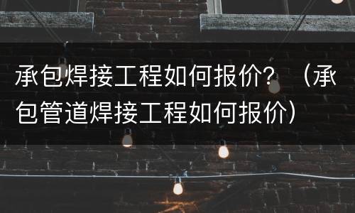 承包焊接工程如何报价？（承包管道焊接工程如何报价）