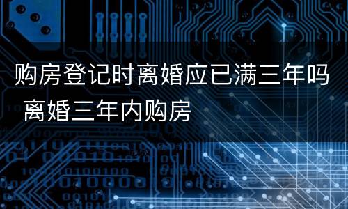 购房登记时离婚应已满三年吗 离婚三年内购房