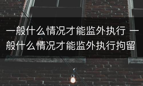 一般什么情况才能监外执行 一般什么情况才能监外执行拘留