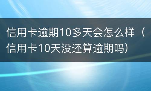 信用卡逾期10多天会怎么样（信用卡10天没还算逾期吗）