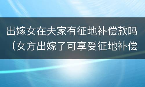 出嫁女在夫家有征地补偿款吗（女方出嫁了可享受征地补偿款吗）