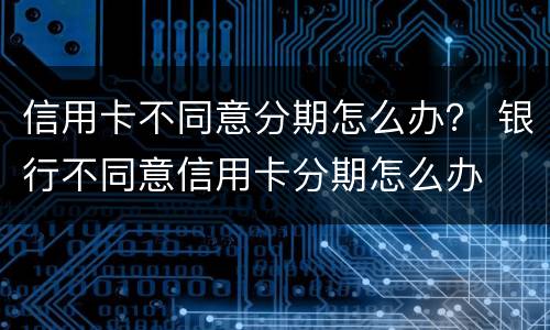信用卡不同意分期怎么办？ 银行不同意信用卡分期怎么办