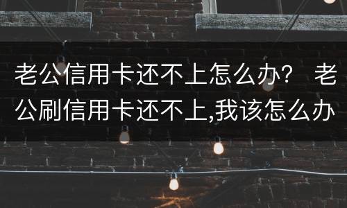 老公信用卡还不上怎么办？ 老公刷信用卡还不上,我该怎么办