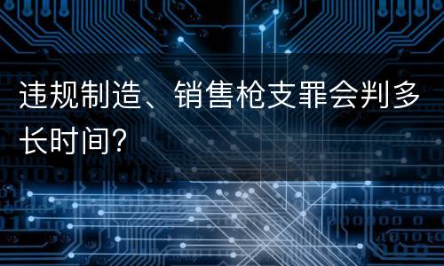 违规制造、销售枪支罪会判多长时间?