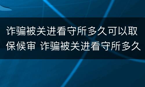诈骗被关进看守所多久可以取保候审 诈骗被关进看守所多久可以取保候审啊