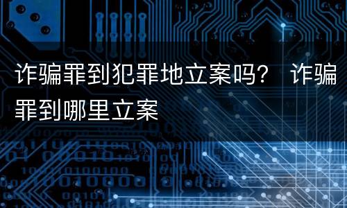 诈骗罪到犯罪地立案吗？ 诈骗罪到哪里立案