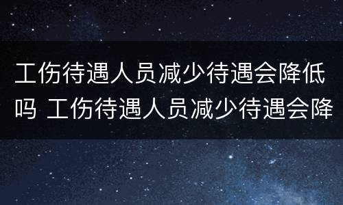 工伤待遇人员减少待遇会降低吗 工伤待遇人员减少待遇会降低吗知乎
