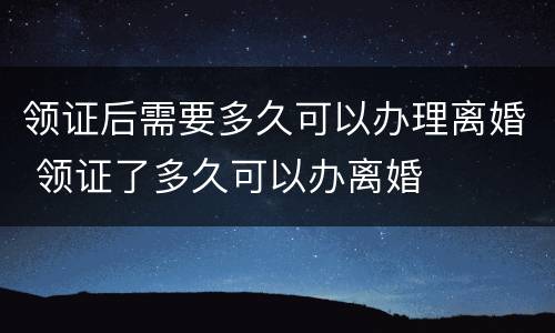 领证后需要多久可以办理离婚 领证了多久可以办离婚
