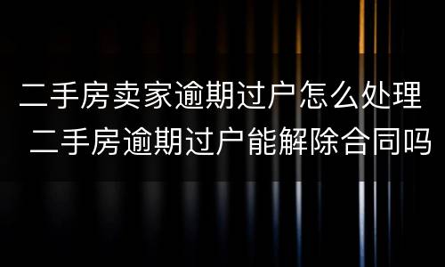 二手房卖家逾期过户怎么处理 二手房逾期过户能解除合同吗