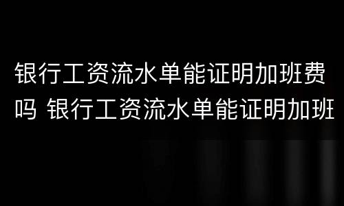 银行工资流水单能证明加班费吗 银行工资流水单能证明加班费吗怎么写
