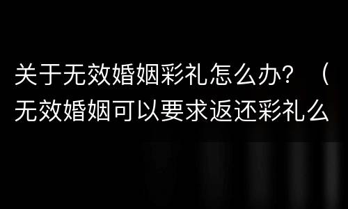 关于无效婚姻彩礼怎么办？（无效婚姻可以要求返还彩礼么）