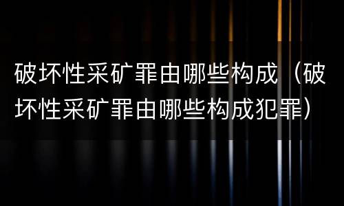 破坏性采矿罪由哪些构成（破坏性采矿罪由哪些构成犯罪）