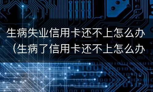 生病失业信用卡还不上怎么办（生病了信用卡还不上怎么办）