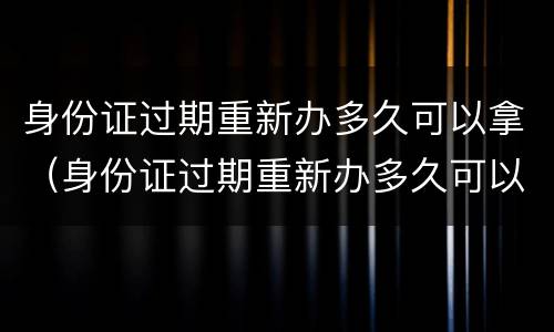 身份证过期重新办多久可以拿（身份证过期重新办多久可以拿到）