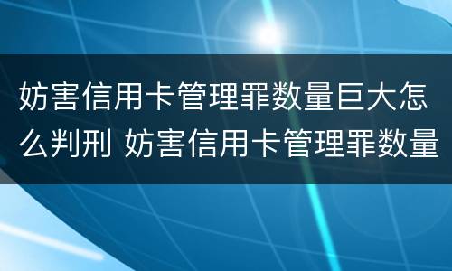妨害信用卡管理罪数量巨大怎么判刑 妨害信用卡管理罪数量巨大怎么判刑的