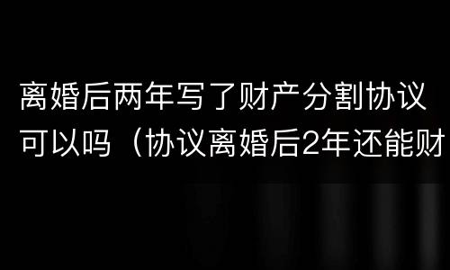 离婚后两年写了财产分割协议可以吗（协议离婚后2年还能财产分割吗）