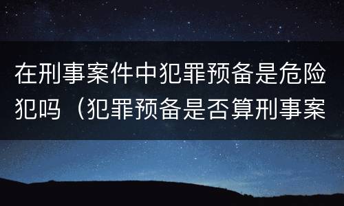 在刑事案件中犯罪预备是危险犯吗（犯罪预备是否算刑事案件）