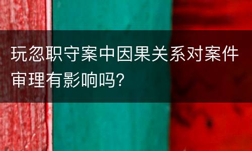 玩忽职守案中因果关系对案件审理有影响吗？