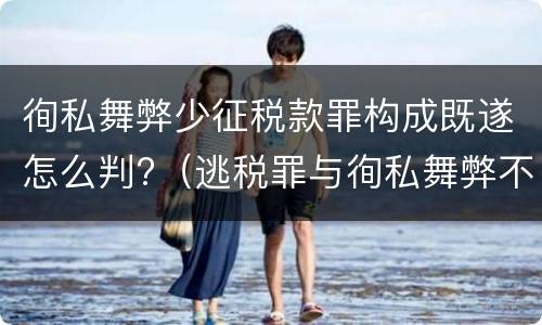 徇私舞弊少征税款罪构成既遂怎么判?（逃税罪与徇私舞弊不征少征税款罪）
