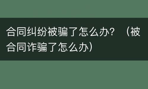 合同纠纷被骗了怎么办？（被合同诈骗了怎么办）