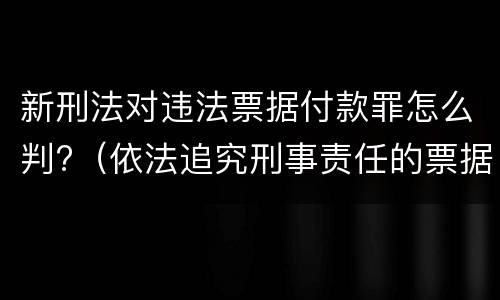 新刑法对违法票据付款罪怎么判?（依法追究刑事责任的票据欺诈行为有）