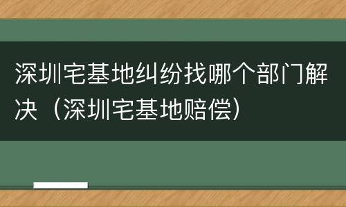 深圳宅基地纠纷找哪个部门解决（深圳宅基地赔偿）