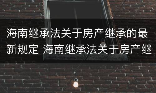 海南继承法关于房产继承的最新规定 海南继承法关于房产继承的最新规定文件