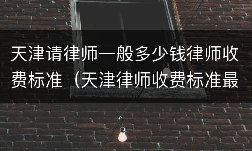 天津请律师一般多少钱律师收费标准（天津律师收费标准最新）