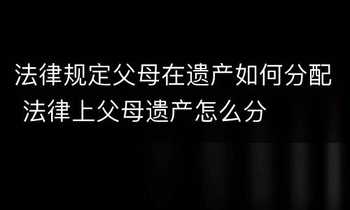 法律规定父母在遗产如何分配 法律上父母遗产怎么分