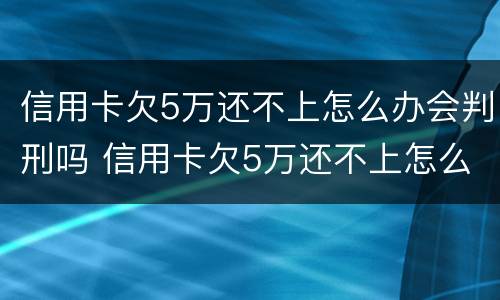 信用卡欠5万还不上怎么办会判刑吗 信用卡欠5万还不上怎么办会判刑吗视频