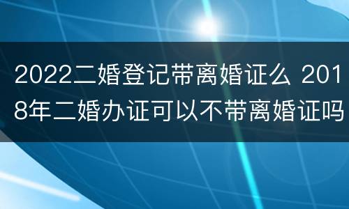 2022二婚登记带离婚证么 2018年二婚办证可以不带离婚证吗