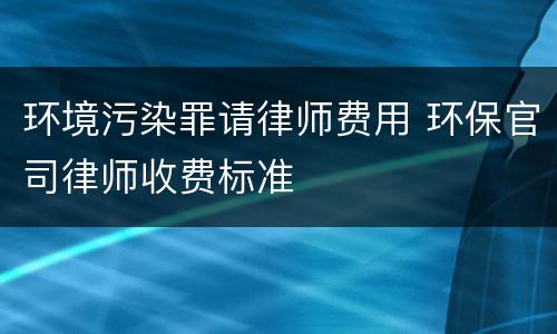 环境污染罪请律师费用 环保官司律师收费标准