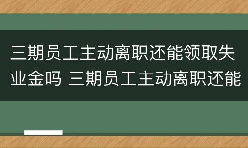 三期员工主动离职还能领取失业金吗 三期员工主动离职还能领取失业金吗怎么办