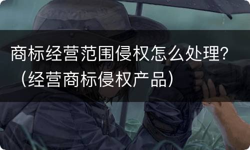 商标经营范围侵权怎么处理？（经营商标侵权产品）