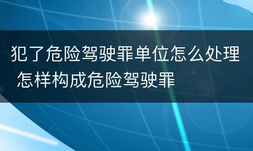犯了危险驾驶罪单位怎么处理 怎样构成危险驾驶罪