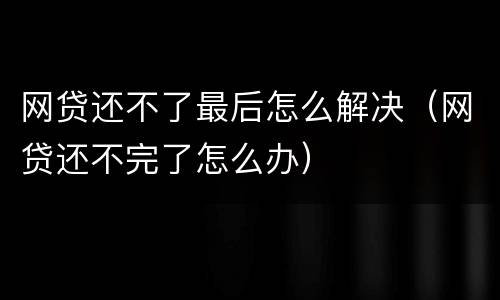 网贷还不了最后怎么解决（网贷还不完了怎么办）