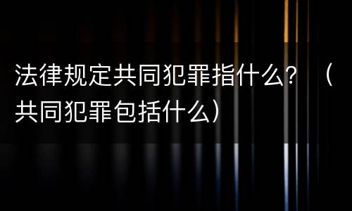 法律规定共同犯罪指什么？（共同犯罪包括什么）