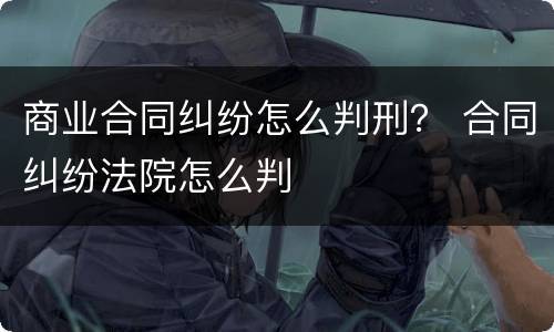 商业合同纠纷怎么判刑？ 合同纠纷法院怎么判