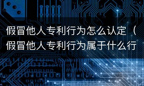 假冒他人专利行为怎么认定（假冒他人专利行为属于什么行为）