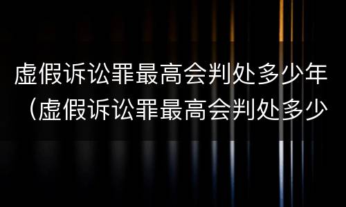 虚假诉讼罪最高会判处多少年（虚假诉讼罪最高会判处多少年以上）