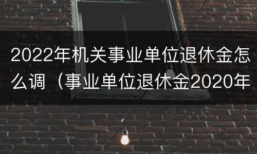 2022年机关事业单位退休金怎么调（事业单位退休金2020年是怎么调的）