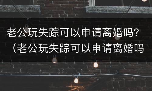 老公玩失踪可以申请离婚吗？（老公玩失踪可以申请离婚吗）