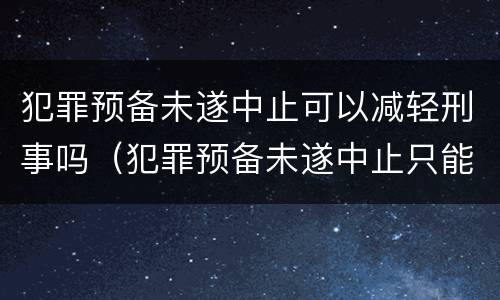犯罪预备未遂中止可以减轻刑事吗（犯罪预备未遂中止只能出现在）