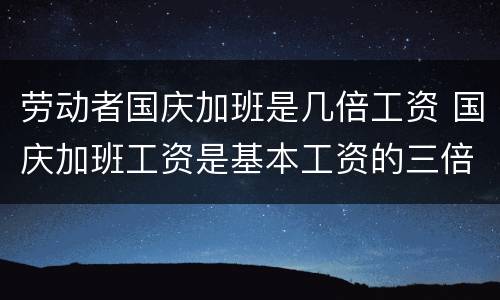 劳动者国庆加班是几倍工资 国庆加班工资是基本工资的三倍吗