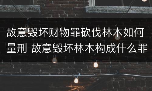 故意毁坏财物罪砍伐林木如何量刑 故意毁坏林木构成什么罪