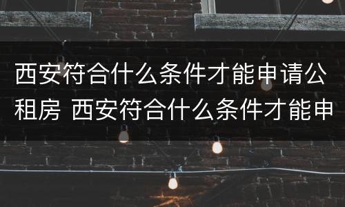 西安符合什么条件才能申请公租房 西安符合什么条件才能申请公租房呢