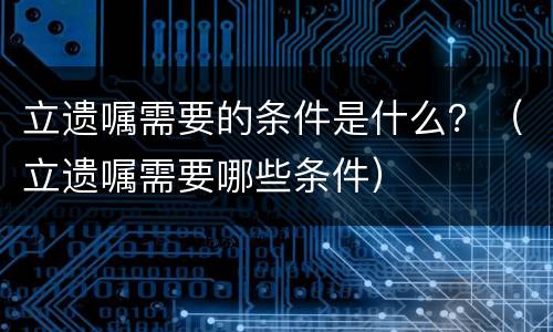 立遗嘱需要的条件是什么？（立遗嘱需要哪些条件）